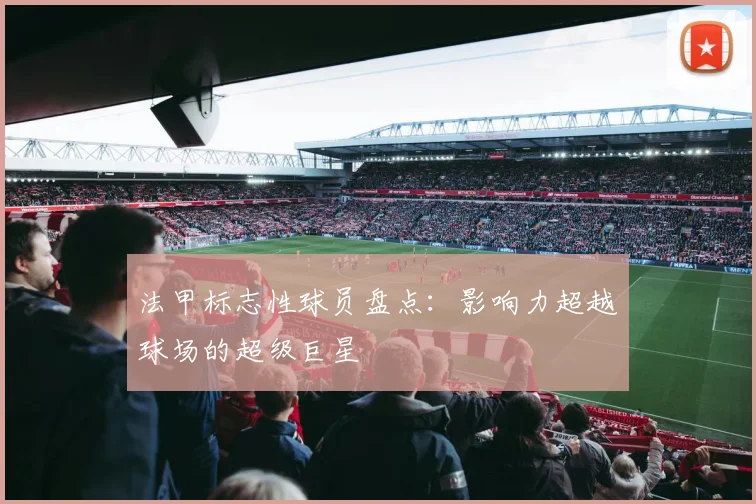 法甲标志性球员盘点：影响力超越球场的超级巨星