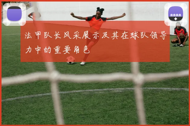 法甲队长风采展示及其在球队领导力中的重要角色