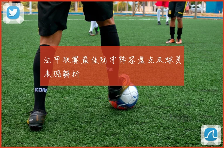 法甲联赛最佳防守阵容盘点及球员表现解析