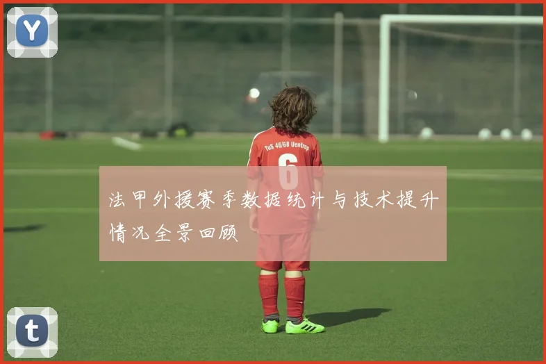 法甲外援赛季数据统计与技术提升情况全景回顾