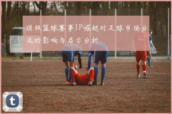 顶级篮球赛事IP崛起对足球市场分流的影响与启示分析