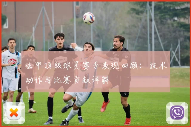 法甲顶级球员赛季表现回顾：技术动作与比赛贡献详解