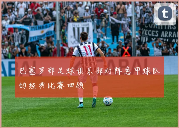 巴塞罗那足球俱乐部对阵意甲球队的经典比赛回顾